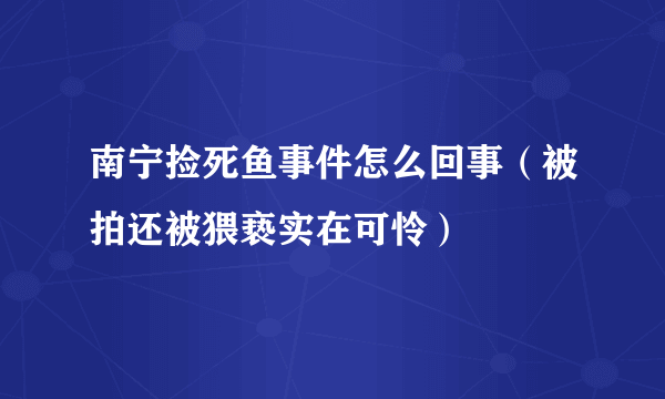 南宁捡死鱼事件怎么回事（被拍还被猥亵实在可怜）