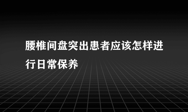 腰椎间盘突出患者应该怎样进行日常保养