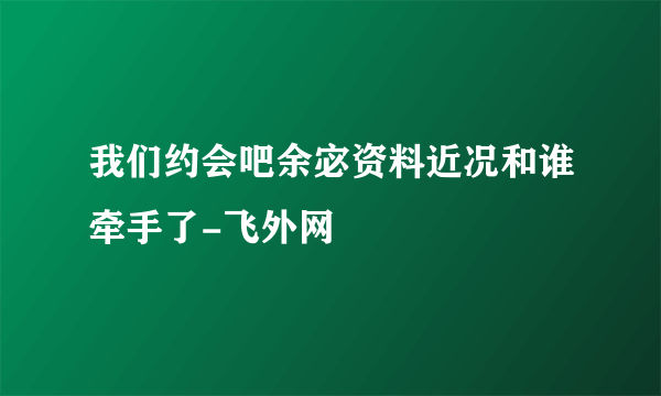 我们约会吧余宓资料近况和谁牵手了-飞外网