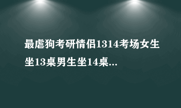 最虐狗考研情侣1314考场女生坐13桌男生坐14桌，是有意为之还是巧合？