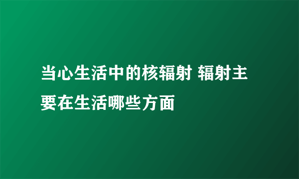 当心生活中的核辐射 辐射主要在生活哪些方面