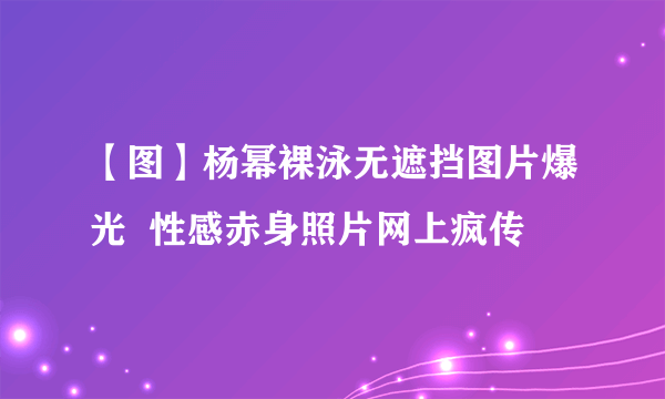 【图】杨幂裸泳无遮挡图片爆光  性感赤身照片网上疯传