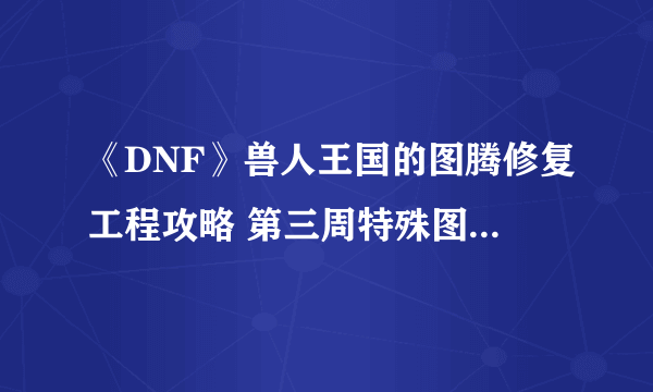 《DNF》兽人王国的图腾修复工程攻略 第三周特殊图腾建造顺序