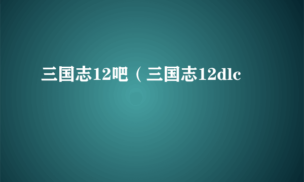 三国志12吧（三国志12dlc