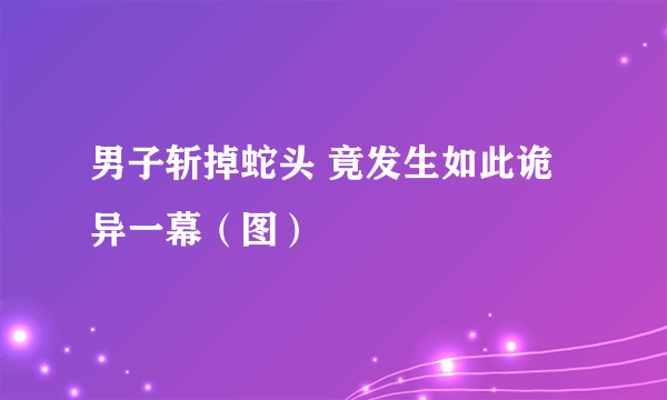 男子斩掉蛇头 竟发生如此诡异一幕（图）