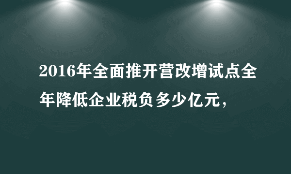 2016年全面推开营改增试点全年降低企业税负多少亿元，