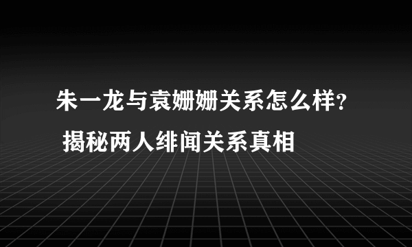 朱一龙与袁姗姗关系怎么样？ 揭秘两人绯闻关系真相