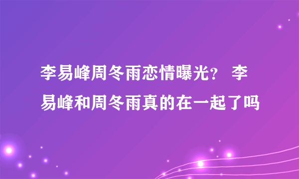 李易峰周冬雨恋情曝光？ 李易峰和周冬雨真的在一起了吗