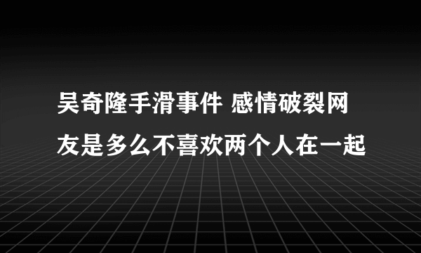 吴奇隆手滑事件 感情破裂网友是多么不喜欢两个人在一起