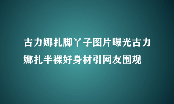 古力娜扎脚丫子图片曝光古力娜扎半裸好身材引网友围观