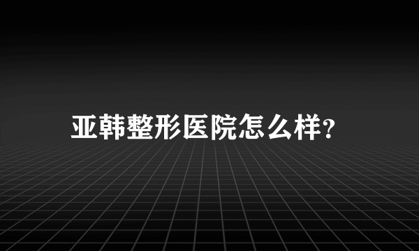 亚韩整形医院怎么样？