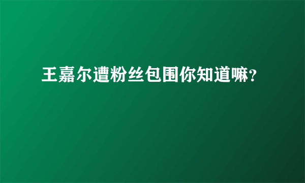 王嘉尔遭粉丝包围你知道嘛？