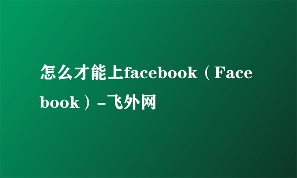 怎么才能上facebook（Facebook）-飞外网