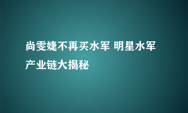 尚雯婕不再买水军 明星水军产业链大揭秘