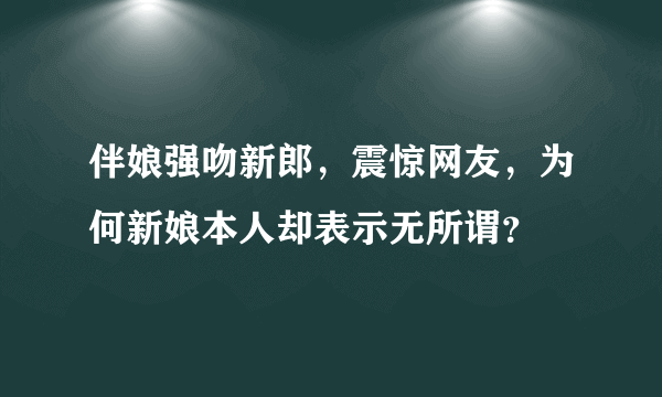 伴娘强吻新郎，震惊网友，为何新娘本人却表示无所谓？