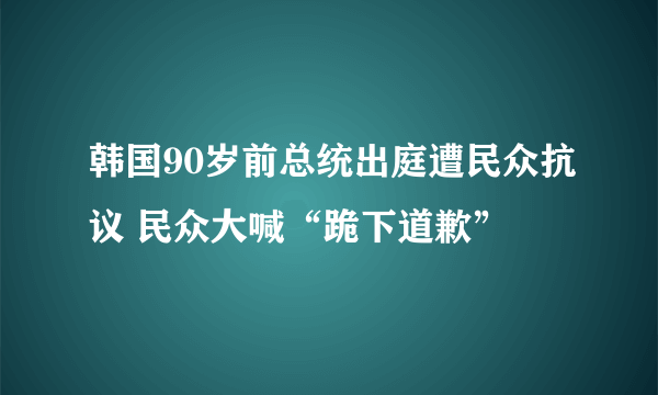 韩国90岁前总统出庭遭民众抗议 民众大喊“跪下道歉”