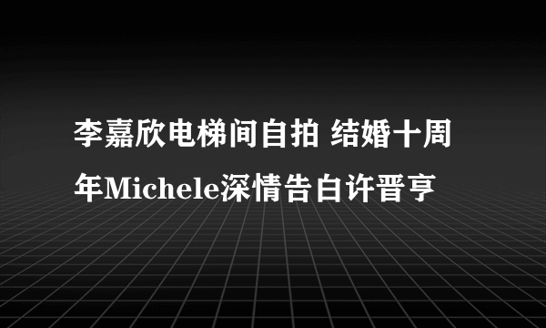 李嘉欣电梯间自拍 结婚十周年Michele深情告白许晋亨