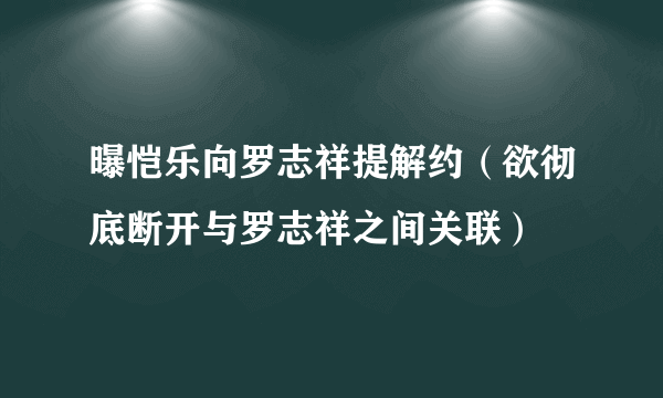 曝恺乐向罗志祥提解约（欲彻底断开与罗志祥之间关联）