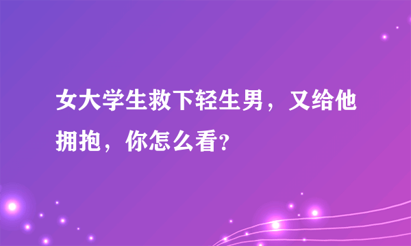 女大学生救下轻生男，又给他拥抱，你怎么看？