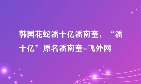 韩国花蛇潘十亿潘南奎，“潘十亿”原名潘南奎-飞外网