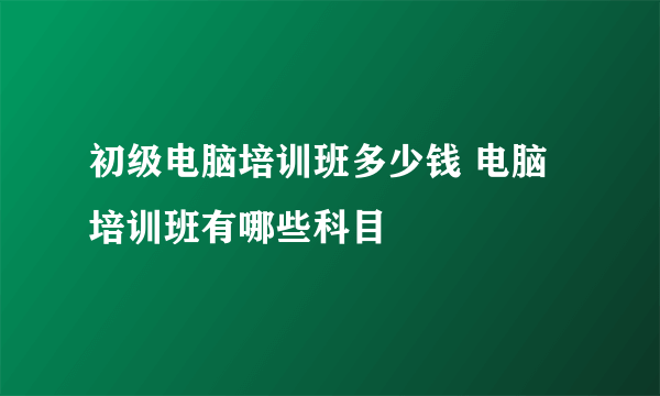 初级电脑培训班多少钱 电脑培训班有哪些科目