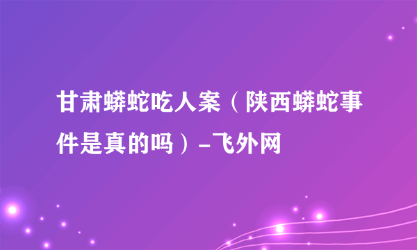 甘肃蟒蛇吃人案（陕西蟒蛇事件是真的吗）-飞外网