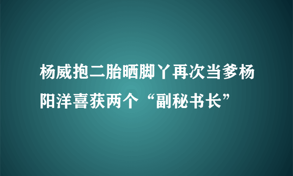 杨威抱二胎晒脚丫再次当爹杨阳洋喜获两个“副秘书长”