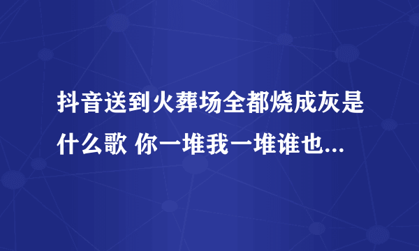 抖音送到火葬场全都烧成灰是什么歌 你一堆我一堆谁也不认识谁出处