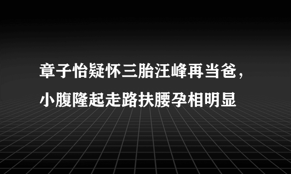 章子怡疑怀三胎汪峰再当爸，小腹隆起走路扶腰孕相明显