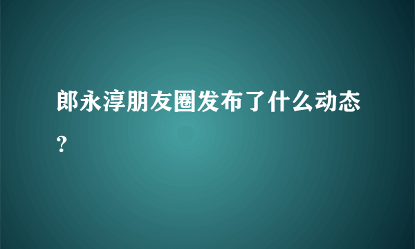 郎永淳朋友圈发布了什么动态？