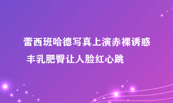 蕾西班哈德写真上演赤裸诱惑 丰乳肥臀让人脸红心跳