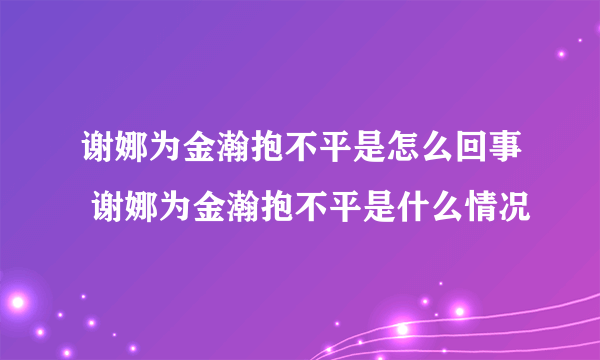 谢娜为金瀚抱不平是怎么回事 谢娜为金瀚抱不平是什么情况