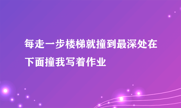 每走一步楼梯就撞到最深处在下面撞我写着作业