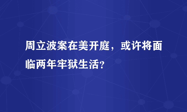 周立波案在美开庭，或许将面临两年牢狱生活？