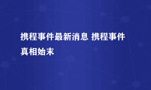 携程事件最新消息 携程事件真相始末