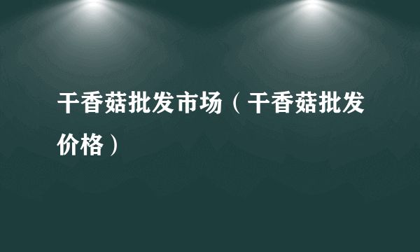 干香菇批发市场（干香菇批发价格）