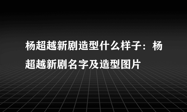 杨超越新剧造型什么样子：杨超越新剧名字及造型图片