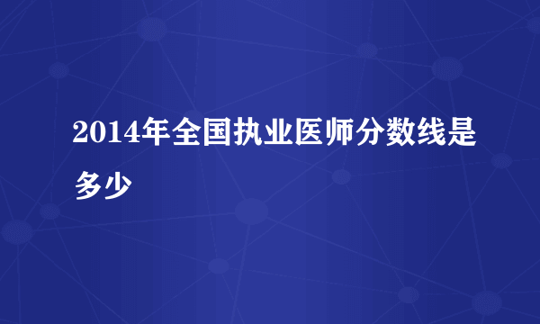 2014年全国执业医师分数线是多少