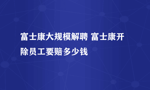 富士康大规模解聘 富士康开除员工要赔多少钱