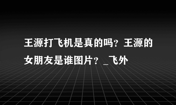 王源打飞机是真的吗？王源的女朋友是谁图片？_飞外