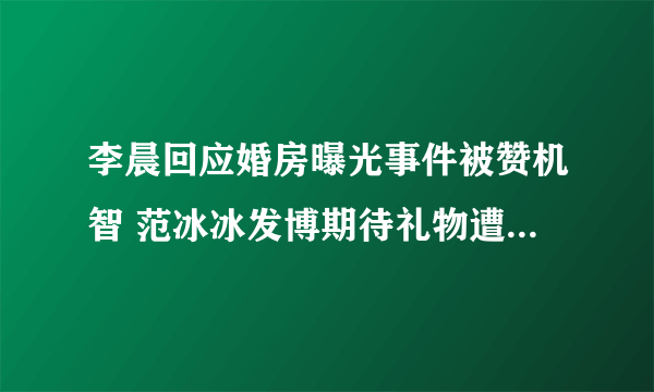 李晨回应婚房曝光事件被赞机智 范冰冰发博期待礼物遭网友调侃