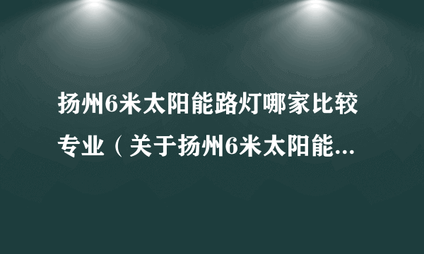 扬州6米太阳能路灯哪家比较专业（关于扬州6米太阳能路灯哪家比较专业的简介）