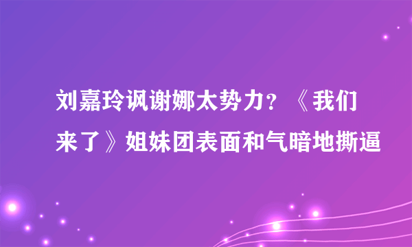 刘嘉玲讽谢娜太势力？《我们来了》姐妹团表面和气暗地撕逼