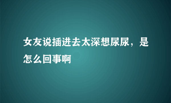 女友说插进去太深想尿尿，是怎么回事啊