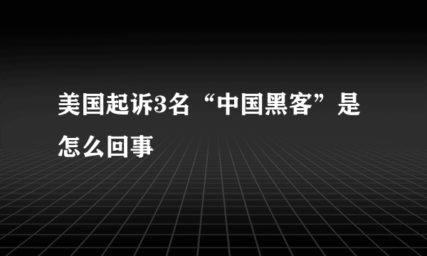 美国起诉3名“中国黑客”是怎么回事