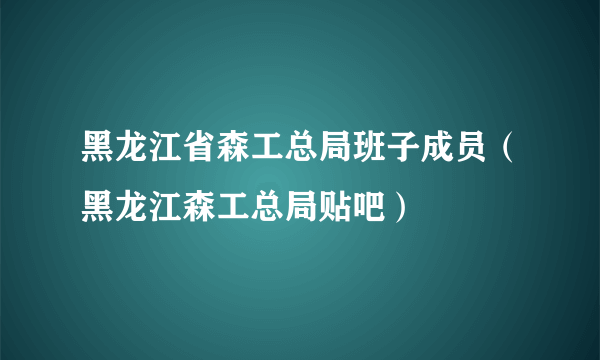 黑龙江省森工总局班子成员（黑龙江森工总局贴吧）