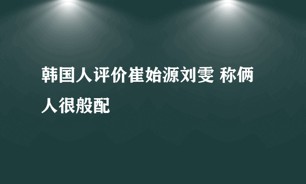 韩国人评价崔始源刘雯 称俩人很般配