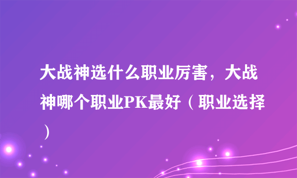 大战神选什么职业厉害，大战神哪个职业PK最好（职业选择）