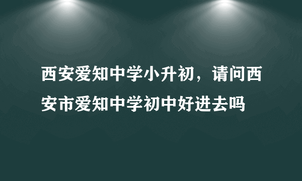 西安爱知中学小升初，请问西安市爱知中学初中好进去吗