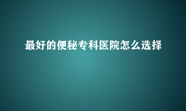 最好的便秘专科医院怎么选择